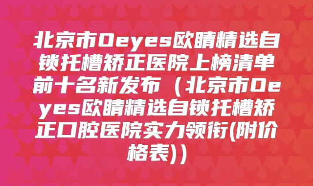 北京市Oeyes欧睛精选自锁托槽矫正医院上榜清单前十名新发布(北京市Oeyes欧睛精选自锁托槽矫正口腔医院实力领衔(附价格表))