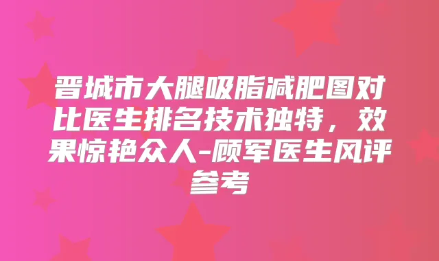 晋城市大腿吸脂减肥图对比医生排名技术独特，效果惊艳众人-顾军医生风评参考