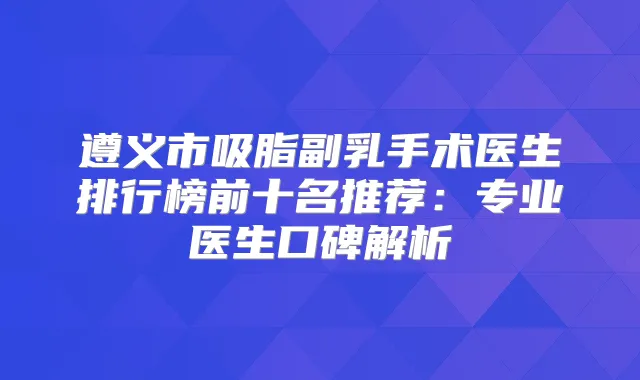 遵义市吸脂副乳手术医生排行榜前十名推荐：专业医生口碑解析
