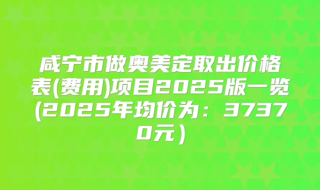 咸宁市做奥美定取出价格表(费用)项目2025版一览(2025年均价为：37370元）