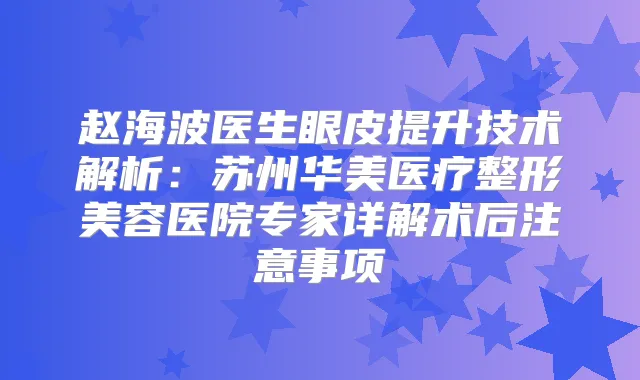 赵海波医生眼皮提升技术解析：苏州华美医疗整形美容医院专家详解术后注意事项