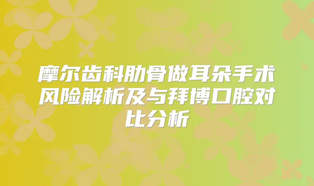 摩尔齿科肋骨做耳朵手术风险解析及与拜博口腔对比分析
