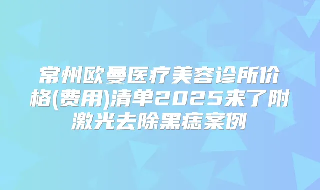 常州欧曼医疗美容诊所价格(费用)清单2025来了附激光去除黑痣案例