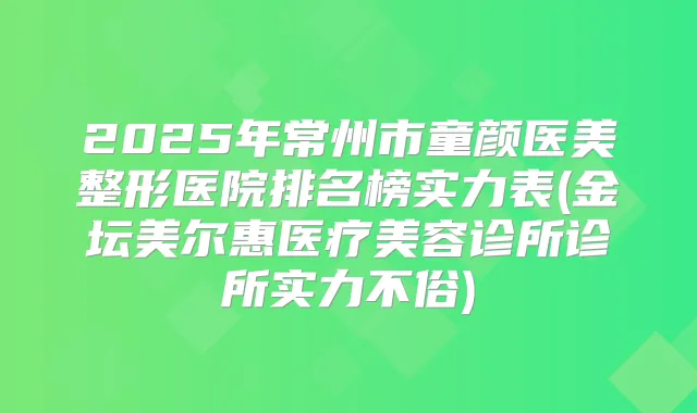 2025年常州市童颜医美整形医院排名榜实力表(金坛美尔惠医疗美容诊所诊所实力不俗)