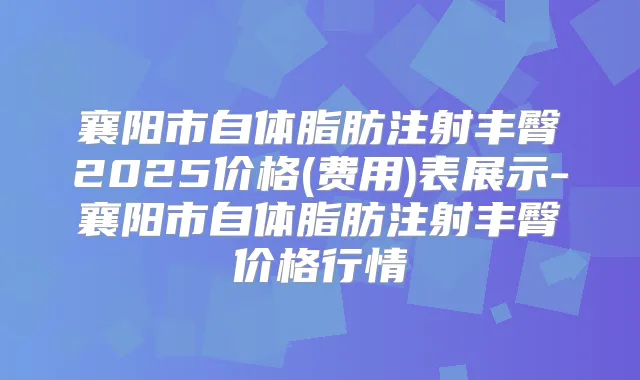 襄阳市自体脂肪注射丰臀2025价格(费用)表展示-襄阳市自体脂肪注射丰臀价格行情