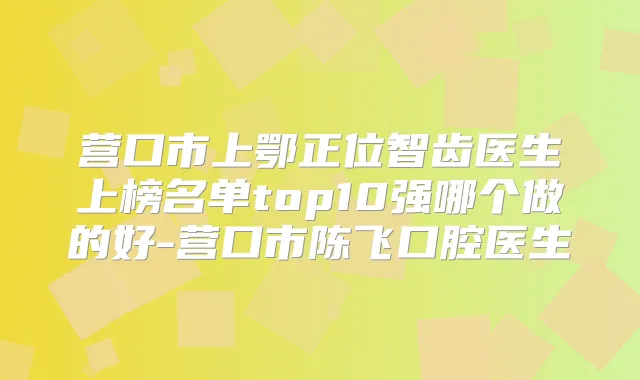 营口市上鄂正位智齿医生上榜名单top10强哪个做的好-营口市陈飞口腔医生