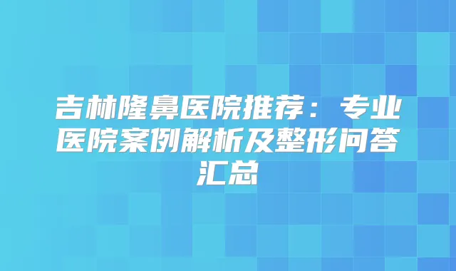 吉林隆鼻医院推荐:专业医院案例解析及整形问答汇总