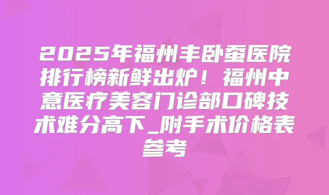 2025年福州丰卧蚕医院排行榜新鲜出炉！福州中意医疗美容门诊部口碑技术难分高下_附手术价格表参考