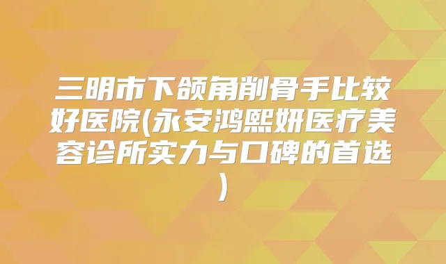 三明市下颌角削骨手比较好医院(永安鸿熙妍医疗美容诊所实力与口碑的首选)