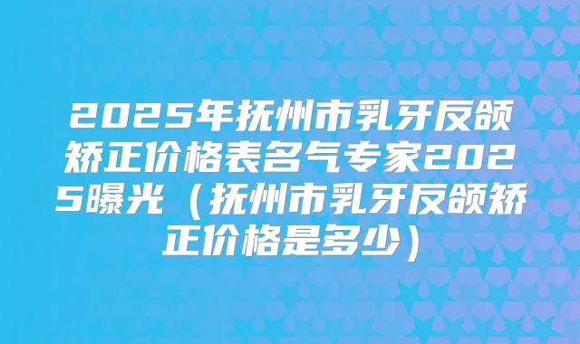 2025年抚州市乳牙反颌矫正价格表名气专家2025曝光(抚州市乳牙反颌矫正价格是多少)