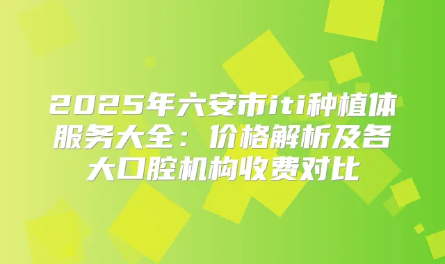 2025年六安市iti种植体服务大全：价格解析及各大口腔机构收费对比
