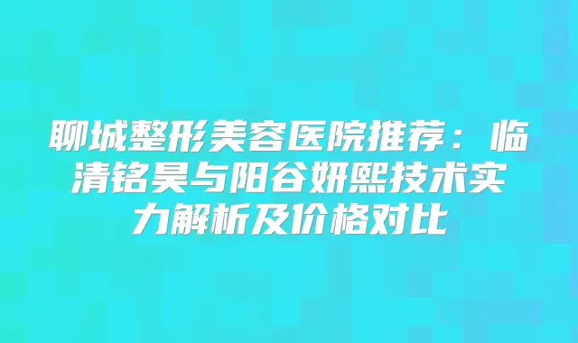 聊城整形美容医院推荐：临清铭昊与阳谷妍熙技术实力解析及价格对比
