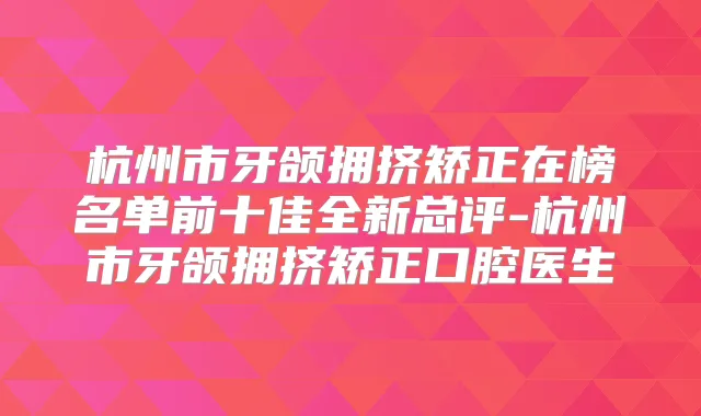 杭州市牙颌拥挤矫正在榜名单前十佳全新总评-杭州市牙颌拥挤矫正口腔医生