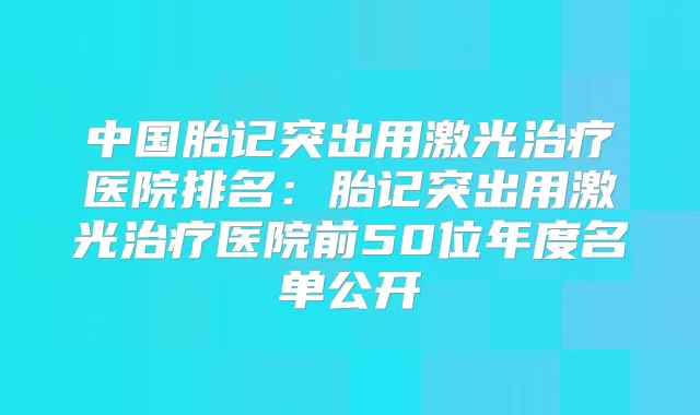 中国胎记突出用激光医院排名：胎记突出用激光医院前50位年度名单公开