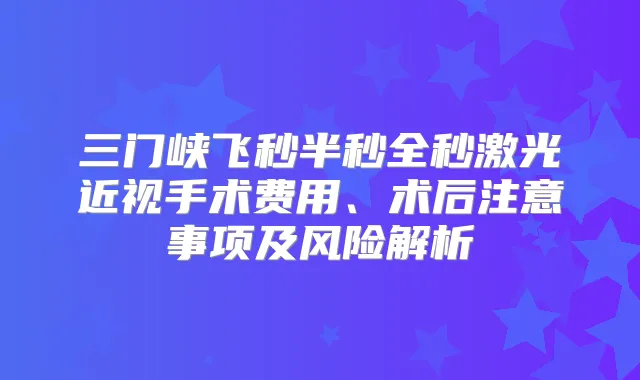 三门峡飞秒半秒全秒激光近视手术费用、术后注意事项及风险解析