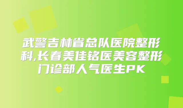 武警吉林省总队医院整形科,长春美佳铭医美容整形门诊部人气医生PK