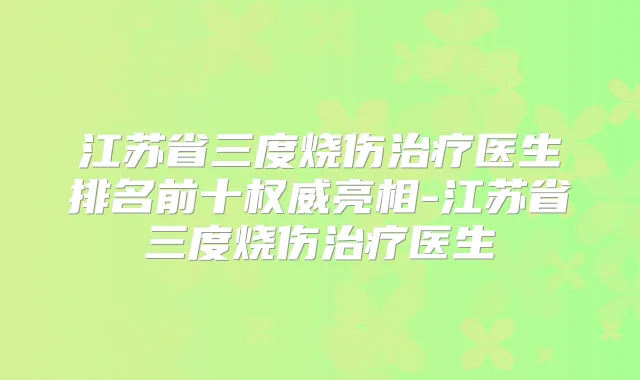 江苏省三度烧伤医生排名前十亮相-江苏省三度烧伤医生