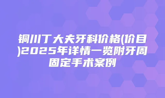 铜川丁大夫牙科价格(价目)2025年详情一览附牙周固定手术案例