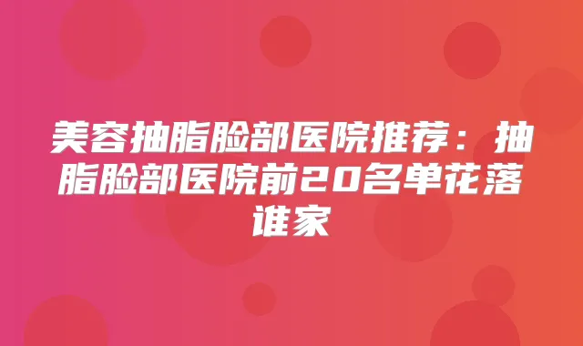 美容抽脂脸部医院推荐：抽脂脸部医院前20名单花落谁家