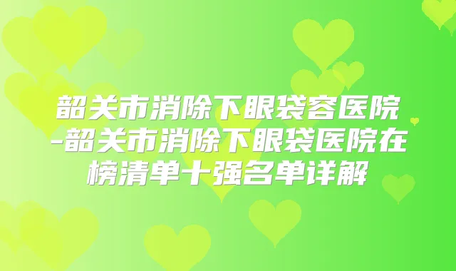 韶关市消除下眼袋容医院-韶关市消除下眼袋医院在榜清单十强名单详解