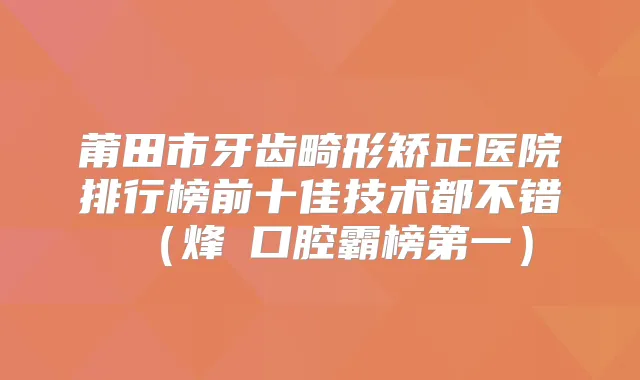 莆田市牙齿畸形矫正医院排行榜前十佳技术都不错（烽鈇口腔霸榜第一）