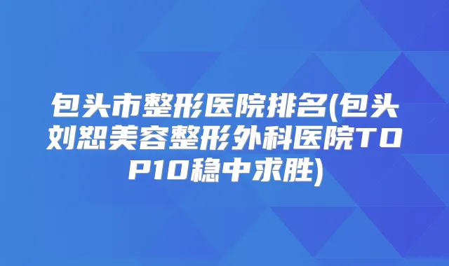 包头市整形医院排名(包头刘恕美容整形外科医院TOP10稳中求胜)
