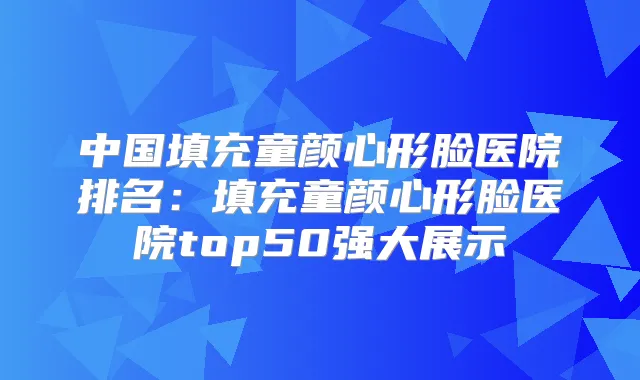 中国填充童颜心形脸医院排名:填充童颜心形脸医院top50强大展示