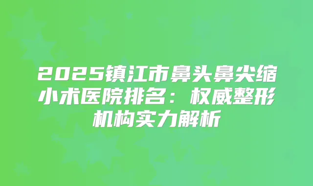2025镇江市鼻头鼻尖缩小术医院排名：整形机构实力解析
