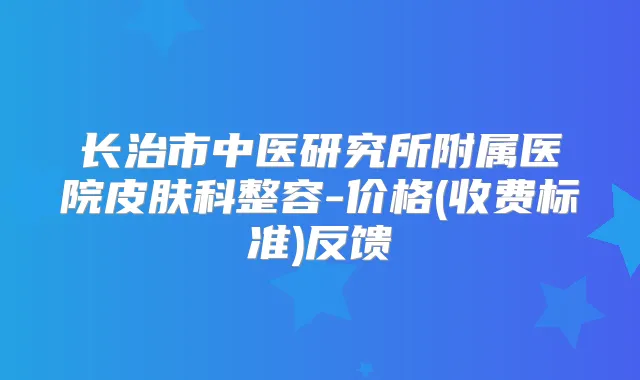 长治市中医研究所附属医院皮肤科整容-价格(收费标准)反馈