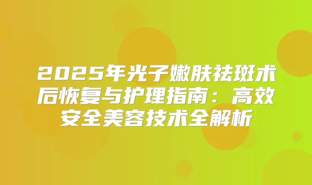 2025年光子嫩肤祛斑术后恢复与护理指南：高效安全美容技术全解析