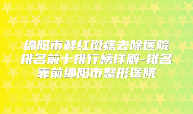 绵阳市鲜红斑痣去除医院排名前十排行榜详解-排名靠前绵阳市整形医院