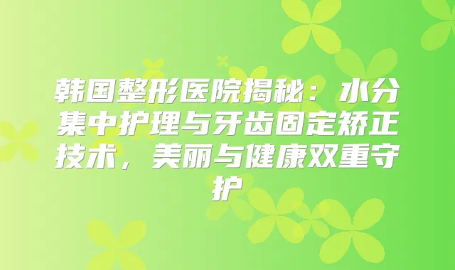 韩国整形医院揭秘：水分集中护理与牙齿固定矫正技术，美丽与健康双重守护