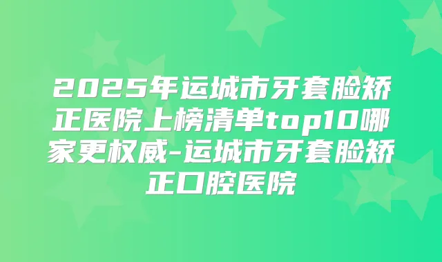 2025年运城市牙套脸矫正医院上榜清单top10哪家更-运城市牙套脸矫正口腔医院