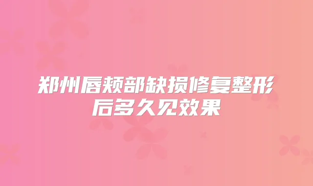 郑州唇颊部缺损修复整形后多久见效果