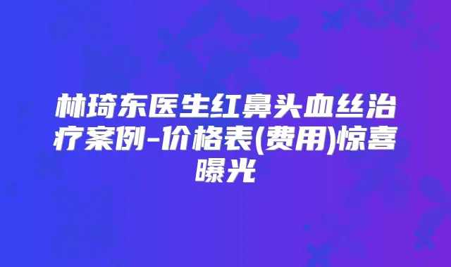 林琦东医生红鼻头血丝案例-价格表(费用)惊喜曝光
