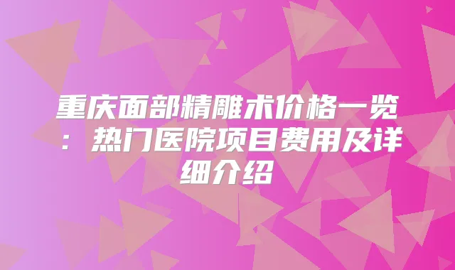 重庆面部精雕术价格一览:热门医院项目费用及详细介绍
