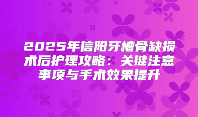 2025年信阳牙槽骨缺损术后护理攻略:关键注意事项与手术效果提升