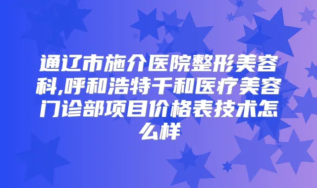 通辽市施介医院整形美容科,呼和浩特千和医疗美容门诊部项目价格表技术怎么样