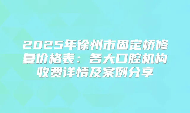 2025年徐州市固定桥修复价格表：各大口腔机构收费详情及案例分享