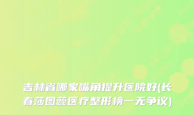 吉林省哪家嘴角提升医院好(长春莎图蕊医疗整形榜一无争议)