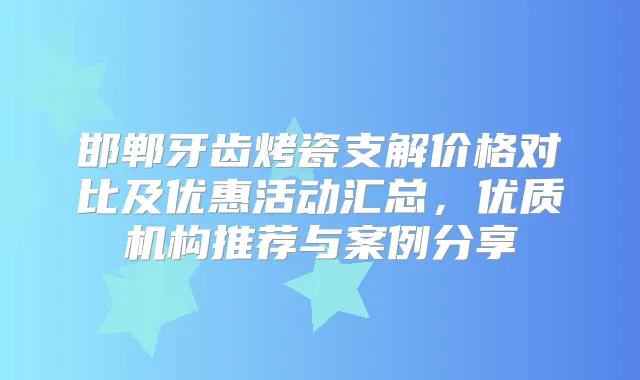 邯郸牙齿烤瓷支解价格对比及优惠活动汇总，优质机构推荐与案例分享