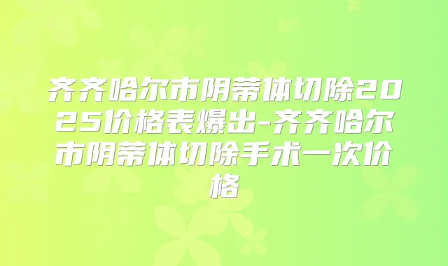 齐齐哈尔市阴蒂体切除2025价格表爆出-齐齐哈尔市阴蒂体切除手术一次价格