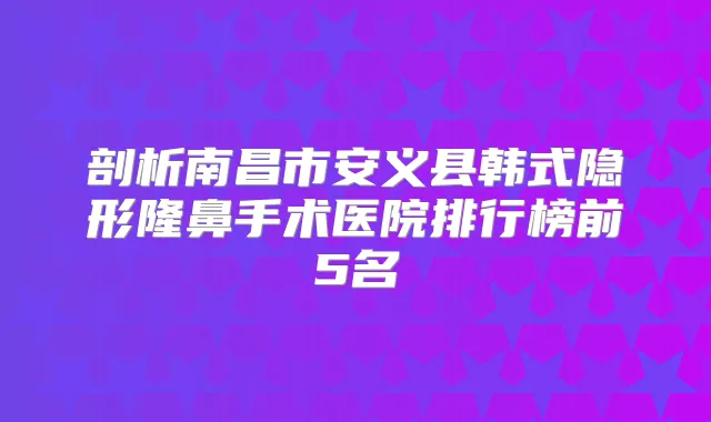 剖析南昌市安义县韩式隐形隆鼻手术医院排行榜前5名
