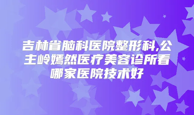 吉林省脑科医院整形科,公主岭嫣然医疗美容诊所看哪家医院技术好