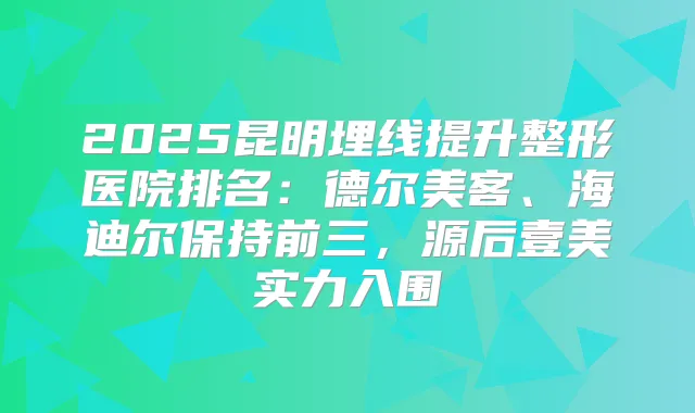 2025昆明埋线提升整形医院排名：德尔美客、海迪尔保持前三，源后壹美实力入围