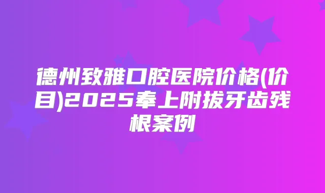 德州致雅口腔医院价格(价目)2025奉上附拔牙齿残根案例