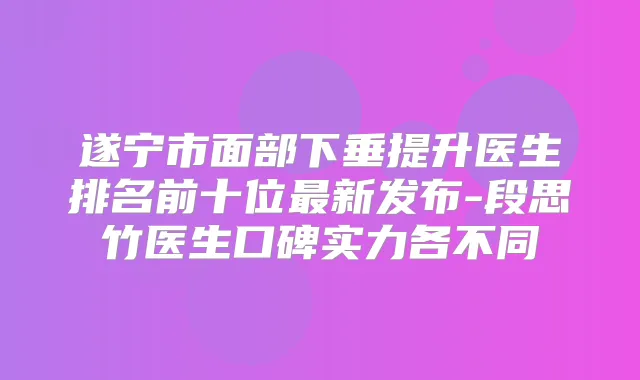 遂宁市面部下垂提升医生排名前十位新发布-段思竹医生口碑实力各不同