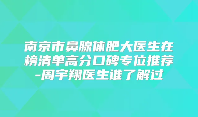 南京市鼻腺体肥大医生在榜清单高分口碑专位推荐-周宇翔医生谁了解过
