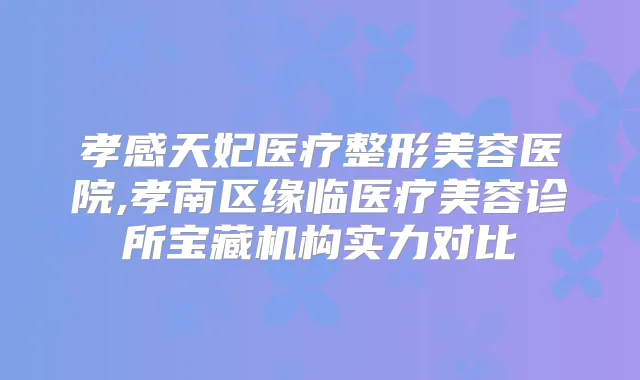 孝感天妃医疗整形美容医院,孝南区缘临医疗美容诊所宝藏机构实力对比