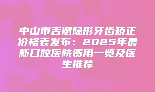 中山市舌侧隐形牙齿矫正价格表发布：2025年新口腔医院费用一览及医生推荐